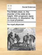 The British Crisis; Or, The Disorder Of The State At Its Height. With Prognostic Signs Of Recovery, Or Dissolution. By No Royal Physician di No Royal Physician edito da Gale Ecco, Print Editions