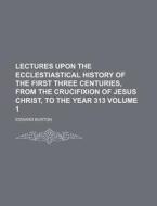 Lectures Upon the Ecclestiastical History of the First Three Centuries, from the Crucifixion of Jesus Christ, to the Year 313 Volume 1 di Edward Burton edito da Rarebooksclub.com