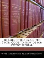 To Amend Title 35, United States Code, To Provide For Patent Reform. edito da Bibliogov