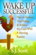 Wake Up Successful: How to Increase Your Energy and Achieve Any Goal with a Morning Routine di S. J. Scott edito da Createspace