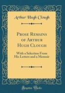 Prose Remains of Arthur Hugh Clough: With a Selection from His Letters and a Memoir (Classic Reprint) di Arthur Hugh Clough edito da Forgotten Books