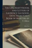 The Life, Martyrdom, and Letters of Laurence Saunders, Extr. From Foxe's Book of Martyrs by T. Hill di John Foxe edito da LEGARE STREET PR