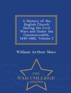 A History Of The English Church During The Civil Wars And Under The Commonwealth, 1640-1660, Volume 2 - War College Series di William Arthur Shaw edito da War College Series