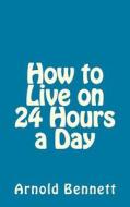 How to Live on 24 Hours a Day di Arnold Bennett edito da Createspace