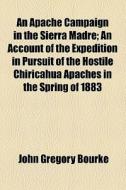 An Apache Campaign In The Sierra Madre; An Account Of The Expedition In Pursuit Of The Hostile Chiricahua Apaches In The Spring Of 1883 di John Gregory Bourke edito da General Books Llc