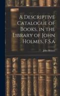 A Descriptive Catalogue of Books, in the Library of John Holmes, F.S.a di John Holmes edito da LEGARE STREET PR