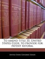 To Amend Title 35, United States Code, To Provide For Patent Reform. edito da Bibliogov