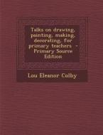 Talks on Drawing, Painting, Making, Decorating, for Primary Teachers di Lou Eleanor Colby edito da Nabu Press