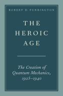 The Heroic Age: The Creation of Quantum Mechanics, 1925-1940 di Robert D. Purrington edito da OXFORD UNIV PR
