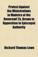 Protest Against The Ministrations In Madeira Of The Reverend T.k. Brown In Opposition To Episcopal Authority di Richard Thomas Lowe edito da General Books Llc