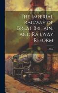 The Imperial Railway of Great Britain, and Railway Reform di M. A edito da LEGARE STREET PR