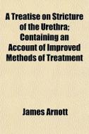 A Treatise On Stricture Of The Urethra; di James Arnott edito da General Books