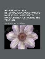 Astronomical and Meteorological Observations Made at the United States Naval Observatory During the Year 1862 di The Hin Secretary of the Navy edito da Rarebooksclub.com