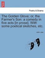 The Golden Glove; or, the Farmer's Son: a comedy in five acts [in prose]. With some poetical sketches, etc. di John Lake edito da British Library, Historical Print Editions