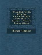 What Shall We Do with Our Criminals? Don't Create Them, a Lecture - Primary Source Edition di Thomas Hodgskin edito da Nabu Press