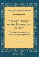 A Short History of the Renaissance in Italy: Taken from the Works of John Addington Symonds (Classic Reprint) di John Addington Symonds edito da Forgotten Books