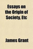 Essays On The Origin Of Society, Etc di James Grant edito da General Books