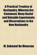 A Practical Treatise Of Husbandry; Where di M. Duhamel Du Monceau edito da General Books