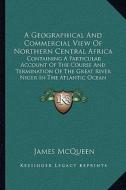 A   Geographical and Commercial View of Northern Central Africa: Containing a Particular Account of the Course and Termination of the Great River Nige di James McQueen edito da Kessinger Publishing