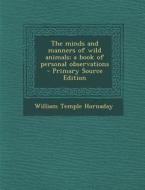 The Minds and Manners of Wild Animals; A Book of Personal Observations di William Temple Hornaday edito da Nabu Press