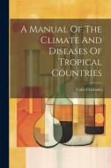 A Manual Of The Climate And Diseases Of Tropical Countries di Colin Chisholm edito da LEGARE STREET PR
