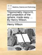 Trigonometry Improv'd, And Projection Of The Sphere, Made Easy. ... By Henry Wilson di Henry Wilson edito da Gale Ecco, Print Editions