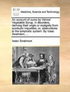 An Account Of Cures By Velnos' Vegetable Syrup, In Disorders, Deriving Their Origin Or Malignity From Scorbutic Impurities; Or, Obstructions In The Ly di Isaac Swainson edito da Gale Ecco, Print Editions