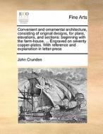 Convenient And Ornamental Architecture, Consisting Of Original Designs, For Plans, Elevations, And Sections di John Crunden edito da Gale Ecco, Print Editions
