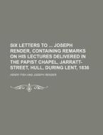 Six Letters to Joseph Render, Containing Remarks on His Lectures Delivered in the Papist Chapel, Jarratt-Street, Hull, During Lent, 1836 di Henry Fish edito da Rarebooksclub.com