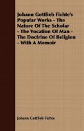 Johann Gottlieb Fichte's Popular Works - The Nature Of The Scholar - The Vocation Of Man - The Doctrine Of Religion - Wi di Johann Gottlieb Fichte edito da Boughton Press