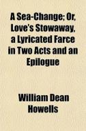 A Sea-change; Or, Love's Stowaway, A Lyricated Farce In Two Acts And An Epilogue di William Dean Howells edito da General Books Llc