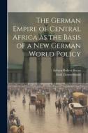 The German Empire of Central Africa as the Basis of a new German World Policy di Edwyn Robert Bevan, Emil Zimmermann edito da LEGARE STREET PR