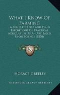 What I Know of Farming: A Series of Brief and Plain Expositions of Practical Agriculture as an Art Based Upon Science (1870) di Horace Greeley edito da Kessinger Publishing