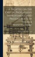A Treatise on the Origin, Progressive Improvement, and Present State of the Silk Manufacture di George Richardson Porter edito da LEGARE STREET PR