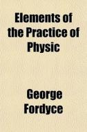 Elements Of The Practice Of Physic di George Fordyce edito da General Books