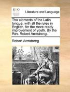 The Elements Of The Latin Tongue, With All The Rules In English, For The More Ready Improvement Of Youth. By The Rev. Robert Armstrong. di Robert Armstrong edito da Gale Ecco, Print Editions