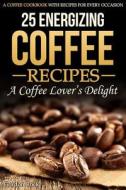 25 Energizing Coffee Recipes - A Coffee Lover's Delight: A Coffee Cookbook with Recipes for Every Occasion di Gordon Rock edito da Createspace