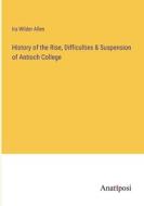History of the Rise, Difficulties & Suspension of Antioch College di Ira Wilder Allen edito da Anatiposi Verlag