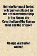 Unity In Variety; A Series Of Arguments Based On The Divine Workmanship In Our Planet, The Constitution Of The Human Mind, And The Inspired di George Warburton Weldon edito da General Books Llc