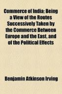 Commerce Of India; Being A View Of The Routes Successively Taken By The Commerce Between Europe And The East, And Of The Political Effects di Benjamin Atkinson Irving edito da General Books Llc