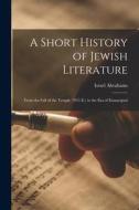 A Short History of Jewish Literature: From the Fall of the Temple (70 C.E.) to the Era of Emancipati di Israel Abrahams edito da LEGARE STREET PR