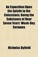An Exposition Upon The Epistle To The Colossians; Being The Substance Of Near Seven Years' Week-day Sermons di Nicholas Byfield edito da General Books Llc