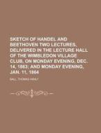 Sketch Of Handel And Beethoven Two Lectures, Delivered In The Lecture Hall Of The Wimbledon Village Club, On Monday Evening, Dec. 14, 1863; And di Thomas Hanly Ball edito da General Books Llc