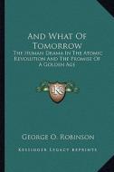 And What of Tomorrow: The Human Drama in the Atomic Revolution and the Promise of a Golden Age di George O. Robinson edito da Kessinger Publishing