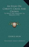 An Essay on Christ's Cross and Crown: To Which Are Subjoined, Six Sermons (1769) di George Muir edito da Kessinger Publishing