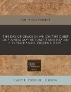 The Day Of Grace In Which The Chief Of Sinners May Be Turn'd And Healed / By Nathanael Vincent. (1669) di Nathanael Vincent edito da Eebo Editions, Proquest