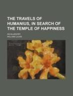 The Travels Of Humanius, In Search Of The Temple Of Happiness; An Allegory di William Lucas edito da General Books Llc