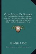 Our Book of Books: A Complete Biography of Jesus Christ, the Testimony of Twelve Witnesses Verifying What We Have in the Bible about His di Charles F. May edito da Kessinger Publishing