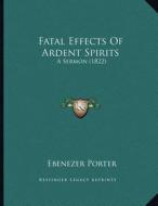 Fatal Effects of Ardent Spirits: A Sermon (1822) di Ebenezer Porter edito da Kessinger Publishing