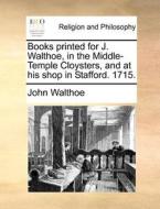 Books Printed For J. Walthoe, In The Middle-temple Cloysters, And At His Shop In Stafford. 1715. di John Walthoe edito da Gale Ecco, Print Editions
